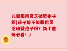儿童服用灵芝破壁孢子粉(孩子能不能服用灵芝破壁孢子粉？新手爸妈必看！)