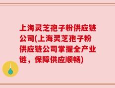 上海灵芝孢子粉供应链公司(上海灵芝孢子粉供应链公司掌握全产业链，保障供应顺畅)