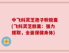中飞科灵芝孢子粉胶囊(飞科灵芝胶囊：强力提取，全面保健身体)