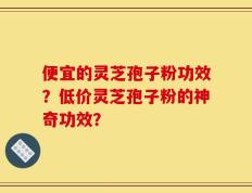 便宜的灵芝孢子粉功效？低价灵芝孢子粉的神奇功效？