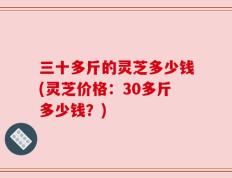 三十多斤的灵芝多少钱(灵芝价格：30多斤多少钱？)