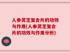 人参灵芝复合片的功效与作用(人参灵芝复合片的功效与作用分析)