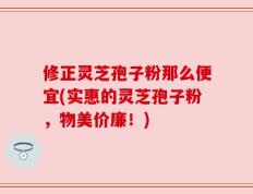 修正灵芝孢子粉那么便宜(实惠的灵芝孢子粉，物美价廉！)