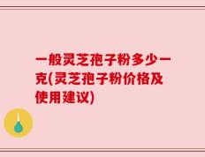 一般灵芝孢子粉多少一克(灵芝孢子粉价格及使用建议)