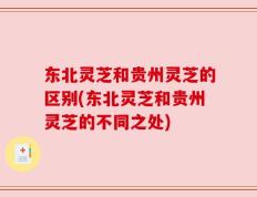 东北灵芝和贵州灵芝的区别(东北灵芝和贵州灵芝的不同之处)