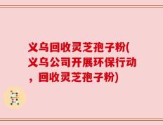 义乌回收灵芝孢子粉(义乌公司开展环保行动，回收灵芝孢子粉)