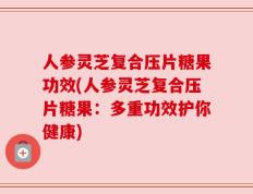 人参灵芝复合压片糖果功效(人参灵芝复合压片糖果：多重功效护你健康)