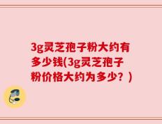 3g灵芝孢子粉大约有多少钱(3g灵芝孢子粉价格大约为多少？)