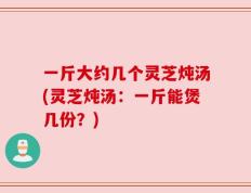 一斤大约几个灵芝炖汤(灵芝炖汤：一斤能煲几份？)