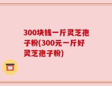 300块钱一斤灵芝孢子粉(300元一斤好灵芝孢子粉)