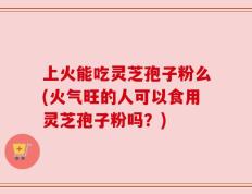上火能吃灵芝孢子粉么(火气旺的人可以食用灵芝孢子粉吗？)