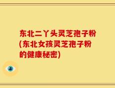 东北二丫头灵芝孢子粉(东北女孩灵芝孢子粉的健康秘密)