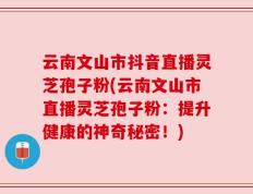 云南文山市抖音直播灵芝孢子粉(云南文山市直播灵芝孢子粉：提升健康的神奇秘密！)