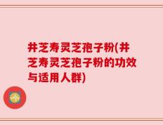 井芝寿灵芝孢子粉(井芝寿灵芝孢子粉的功效与适用人群)