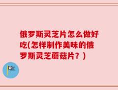 俄罗斯灵芝片怎么做好吃(怎样制作美味的俄罗斯灵芝蘑菇片？)