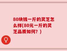 80块钱一斤的灵芝怎么样(80元一斤的灵芝品质如何？)