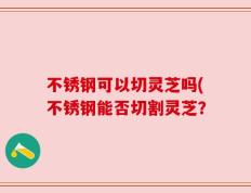 不锈钢可以切灵芝吗(不锈钢能否切割灵芝？