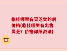 临桂哪里有灵芝卖的啊价格(临桂哪里有出售灵芝？价格详细资讯)