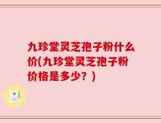 九珍堂灵芝孢子粉什么价(九珍堂灵芝孢子粉价格是多少？)