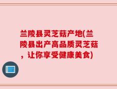 兰陵县灵芝菇产地(兰陵县出产高品质灵芝菇，让你享受健康美食)