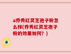 a乔秀红灵芝孢子粉怎么样(乔秀红灵芝孢子粉的效果如何？)