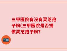 三甲医院有没有灵芝孢子粉(三甲医院是否提供灵芝孢子粉？