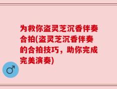 为救你盗灵芝沉香伴奏合拍(盗灵芝沉香伴奏的合拍技巧，助你完成完美演奏)