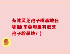 东莞灵芝孢子粉基地在哪里(东莞哪里有灵芝孢子粉基地？)