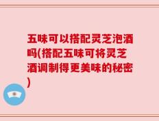 五味可以搭配灵芝泡酒吗(搭配五味可将灵芝酒调制得更美味的秘密)