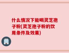 什么情况下能喝灵芝孢子粉(灵芝孢子粉的饮用条件及效果)
