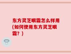 东方灵芝眼霜怎么样用(如何使用东方灵芝眼霜？)
