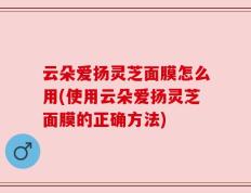 云朵爱扬灵芝面膜怎么用(使用云朵爱扬灵芝面膜的正确方法)