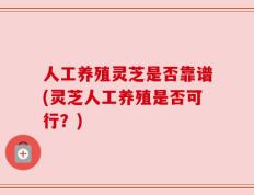 人工养殖灵芝是否靠谱(灵芝人工养殖是否可行？)