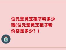 位元堂灵芝孢子粉多少钱(位元堂灵芝孢子粉价格是多少？)