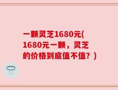 一颗灵芝1680元(1680元一颗，灵芝的价格到底值不值？)