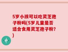 5岁小孩可以吃灵芝孢子粉吗(5岁儿童是否适合食用灵芝孢子粉？)