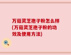 万菇灵芝孢子粉怎么样(万菇灵芝孢子粉的功效及使用方法)
