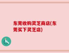 东莞收购灵芝商店(东莞买下灵芝店)