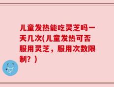 儿童发热能吃灵芝吗一天几次(儿童发热可否服用灵芝，服用次数限制？)