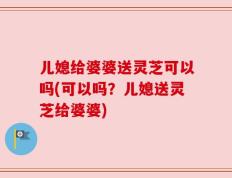 儿媳给婆婆送灵芝可以吗(可以吗？儿媳送灵芝给婆婆)