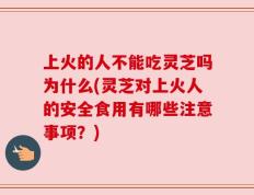上火的人不能吃灵芝吗为什么(灵芝对上火人的安全食用有哪些注意事项？)