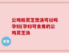 公鸡和灵芝煲汤可以吗孕妇(孕妇可食用的公鸡灵芝汤