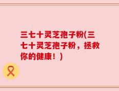三七十灵芝孢子粉(三七十灵芝孢子粉，拯救你的健康！)