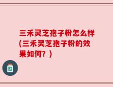 三禾灵芝孢子粉怎么样(三禾灵芝孢子粉的效果如何？)