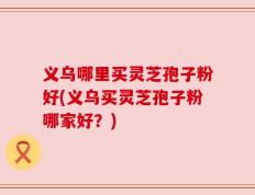 义乌哪里买灵芝孢子粉好(义乌买灵芝孢子粉哪家好？)