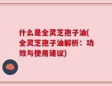 什么是全灵芝孢子油(全灵芝孢子油解析：功效与使用建议)