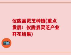 仪陇县灵芝种植(重点发展！仪陇县灵芝产业开花结果)
