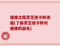 健康之路灵芝孢子粉讲座(了解灵芝孢子粉对健康的益处)