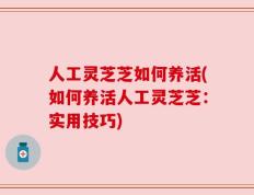 人工灵芝芝如何养活(如何养活人工灵芝芝：实用技巧)
