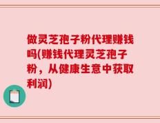 做灵芝孢子粉代理赚钱吗(赚钱代理灵芝孢子粉，从健康生意中获取利润)